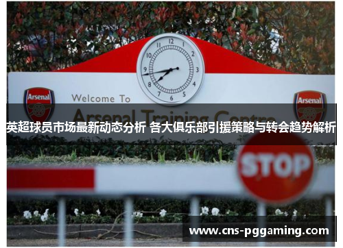 英超球员市场最新动态分析 各大俱乐部引援策略与转会趋势解析 英超球员市场最新动态分析 各大俱乐部引援策略与转会趋势解析