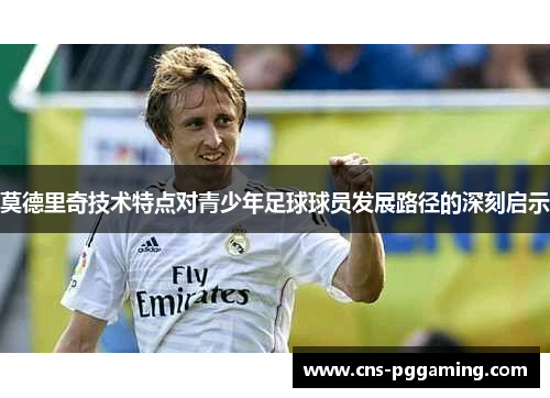 莫德里奇技术特点对青少年足球球员发展路径的深刻启示 莫德里奇技术特点对青少年足球球员发展路径的深刻启示