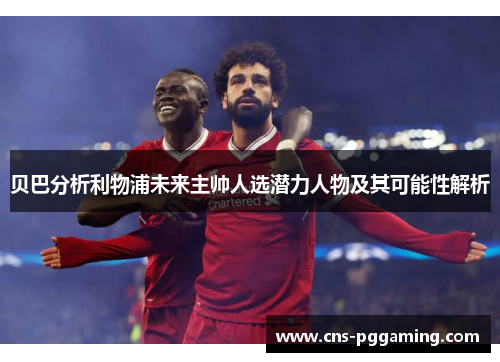 贝巴分析利物浦未来主帅人选潜力人物及其可能性解析 贝巴分析利物浦未来主帅人选潜力人物及其可能性解析