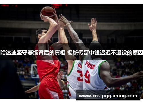 哈达迪坚守赛场背后的真相 揭秘传奇中锋迟迟不退役的原因 哈达迪坚守赛场背后的真相 揭秘传奇中锋迟迟不退役的原因