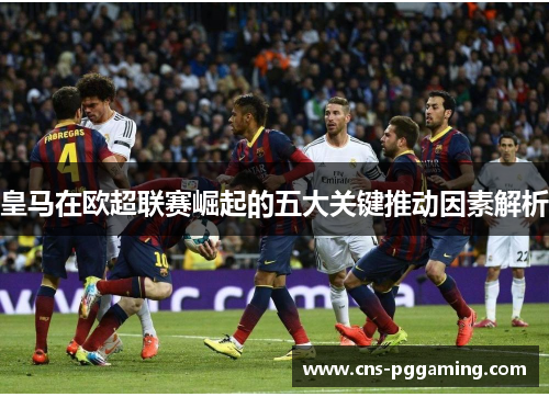 皇马在欧超联赛崛起的五大关键推动因素解析
