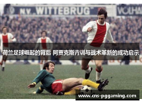 荷兰足球崛起的背后 阿贾克斯青训与战术革新的成功启示