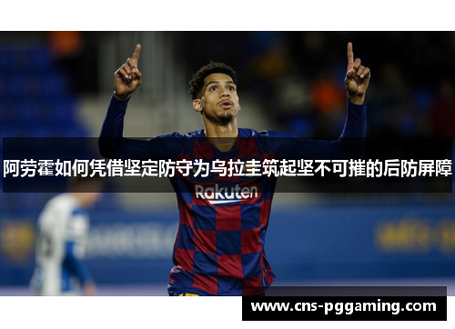 阿劳霍如何凭借坚定防守为乌拉圭筑起坚不可摧的后防屏障 阿劳霍如何凭借坚定防守为乌拉圭筑起坚不可摧的后防屏障