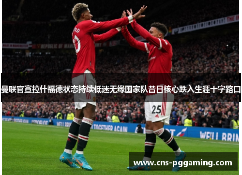 曼联官宣拉什福德状态持续低迷无缘国家队昔日核心跌入生涯十字路口 曼联官宣拉什福德状态持续低迷无缘国家队昔日核心跌入生涯十字路口