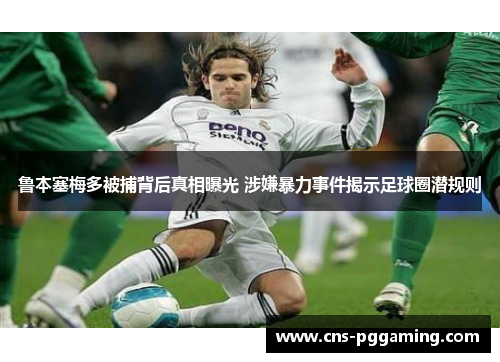 鲁本塞梅多被捕背后真相曝光 涉嫌暴力事件揭示足球圈潜规则