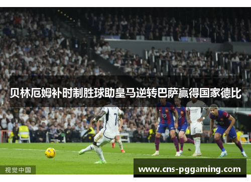 贝林厄姆补时制胜球助皇马逆转巴萨赢得国家德比 贝林厄姆补时制胜球助皇马逆转巴萨赢得国家德比