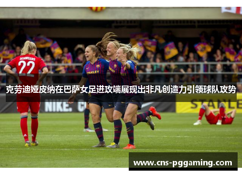 克劳迪娅皮纳在巴萨女足进攻端展现出非凡创造力引领球队攻势